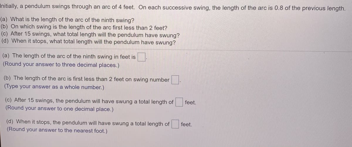 Initially, a pendulum swings through an arc of 4 feet. On each successive swing, the length of the arc is 0.8 of the previous length.
(a) What is the length of the arc of the ninth swing?
(b) On which swing is the length of the arc first less than 2 feet?
(c) After 15 swings, what total length will the pendulum have swung?
(d) When it stops, what total length will the pendulum have swung?
(a) The length of the arc of the ninth swing in feet is .
(Round your answer to three decimal places.)
(b) The length of the arc is first less than 2 feet on swing number
(Type your answer as a whole number.)
(c) After 15 swings, the pendulum will have swung a total length of
(Round your answer to one decimal place.)
feet.
(d) When it stops, the pendulum will have swung a total length of
(Round your answer to the nearest foot.)
feet.
