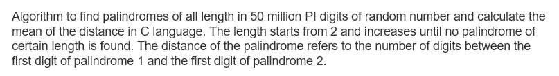 Algorithm to find palindromes of all length in 50 million Pl digits of random number and calculate the
mean of the distance in C language. The length starts from 2 and increases until no palindrome of
certain length is found. The distance of the palindrome refers to the number of digits between the
first digit of palindrome 1 and the first digit of palindrome 2.
