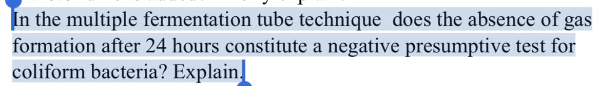 In the multiple fermentation tube technique does the absence of gas
formation after 24 hours constitute a negative presumptive test for
coliform bacteria? Explain.
