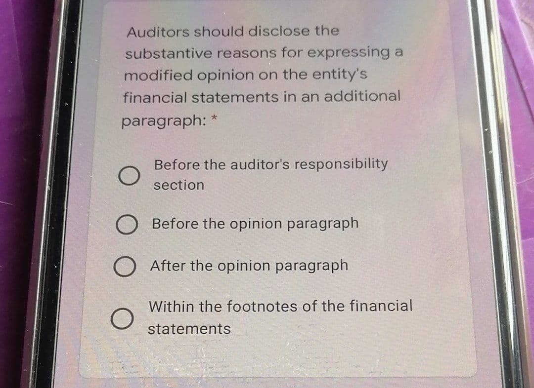 Auditors should disclose the
substantive reasons for expressing a
modified opinion on the entity's
financial statements in an additional
paragraph: *
Before the auditor's responsibility
section
O Before the opinion paragraph
After the opinion paragraph
Within the footnotes of the financial
statements
