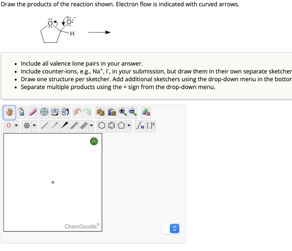 Draw the products of the reaction shown. Electron flow is indicated with curved arrows.
H
• Include all valence lone pairs in your answer.
• Include counter-ions, e.g., Na+, I", in your submission, but draw them in their own separate sketcher
• Draw one structure per sketcher. Add additional sketchers using the drop-down menu in the botton
Separate multiple products using the + sign from the drop-down menu.
+
?
ChemDoodle
▾
{n [
<>