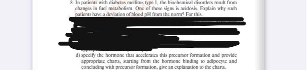 8. In patients with diabetes mellitus type I, the biochemical disorders result from
changes in fuel metabolism. One of these signs is acidosis. Explain why such
patients have a deviation of blood pH from the norm? For this:
d) specify the hormone that accelerates this precursor formation and provide
appropriate charts, starting from the hormone binding to adipocyte and
concluding with precursor formation, give an explanation to the charts.