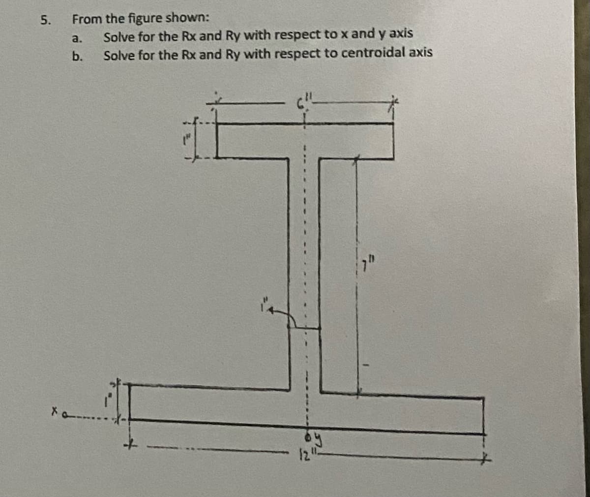 5.
From the figure shown:
Solve for the Rx and Ry with respect to x and y axis
Solve for the Rx and Ry with respect to centroidal axis
!!!
a.
b.
12"