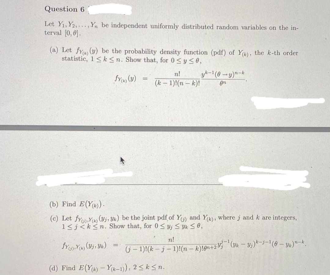 Question 6
Let Y1, Y2,.., Yn be independent uniformly distributed random variables on the in-
terval [0, 0].
(a) Let fy (y) be the probability density function (pdf) of Y), the k-th order
statistic, 1 < k<n. Show that, for 0<y < 0,
n!
%3D
(k – 1)!(n – k)!
On
(b) Find E(Y)).
(c) Let fyY (Yj, Yk) be the joint pdf of Y) and Yk), where j and k are integers,
1<j<k<n. Show that, for 0 < y; < Yk < 0,
n!
!!
6-1)(k-3-1)(nーk)1gn+25 (-5)ーナー1(0-2)ース
(d) Find E(Y) - Y(k-1)), 2<k <n.
