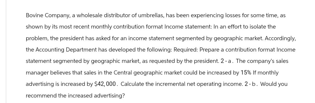 Bovine Company, a wholesale distributor of umbrellas, has been experiencing losses for some time, as
shown by its most recent monthly contribution format Income statement: In an effort to isolate the
problem, the president has asked for an income statement segmented by geographic market. Accordingly,
the Accounting Department has developed the following: Required: Prepare a contribution format Income
statement segmented by geographic market, as requested by the president. 2-a. The company's sales
manager believes that sales in the Central geographic market could be increased by 15% If monthly
advertising is increased by $42, 000. Calculate the incremental net operating income. 2- b. Would you
recommend the increased advertising?