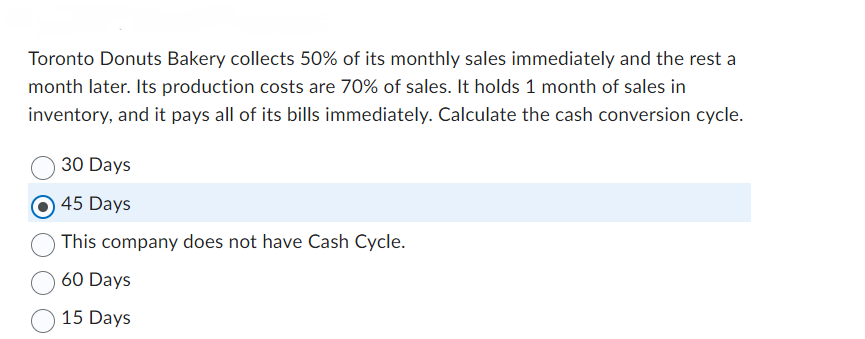 Toronto Donuts Bakery collects 50% of its monthly sales immediately and the rest a
month later. Its production costs are 70% of sales. It holds 1 month of sales in
inventory, and it pays all of its bills immediately. Calculate the cash conversion cycle.
30 Days
45 Days
This company does not have Cash Cycle.
60 Days
15 Days