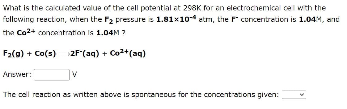 What is the calculated value of the cell potential at 298K for an electrochemical cell with the
following reaction, when the F2 pressure is 1.81x10-4 atm, the F concentration is 1.04M, and
the Co²+ concentration is 1.04M ?
F₂(g) + Co(s)→→2F (aq) + Co²+ (aq)
Answer:
V
The cell reaction as written above is spontaneous for the concentrations given: