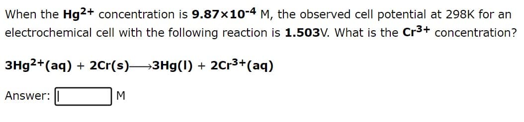 When the Hg2+ concentration is 9.87×10-4 M, the observed cell potential at 298K for an
electrochemical cell with the following reaction is 1.503V. What is the Cr³+ concentration?
3Hg²+ (aq) + 2Cr(s)→→3Hg(1) + 2Cr³+ (aq)
Answer:
M