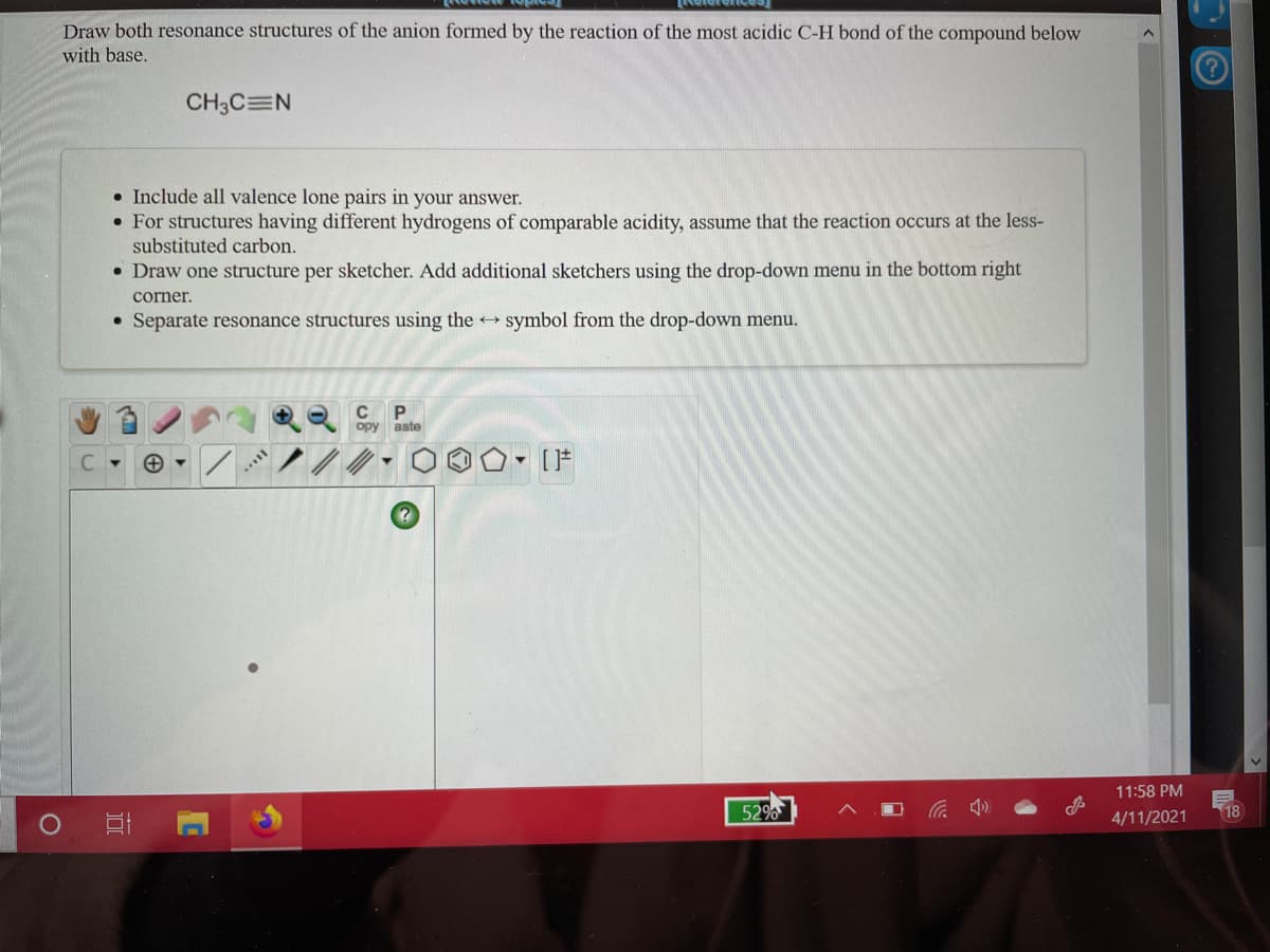 Draw both resonance structures of the anion formed by the reaction of the most acidic C-H bond of the compound below
with base.
CH3C=N
• Include all valence lone pairs in your answer.
• For structures having different hydrogens of comparable acidity, assume that the reaction occurs at the less-
substituted carbon.
• Draw one structure per sketcher. Add additional sketchers using the drop-down menu in the bottom right
corner.
• Separate resonance structures using the
symbol from the drop-down menu.
C
ору
aste
11:58 PM
52%
18
4/11/2021
