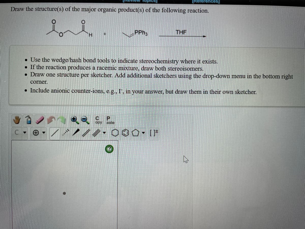 keferences
Draw the structure(s) of the major organic product(s) of the following reaction.
H.
PPH3
THE
• Use the wedge/hash bond tools to indicate stereochemistry where it exists.
• If the reaction produces a racemic mixture, draw both stereoisomers.
• Draw one structure per sketcher. Add additional sketchers using the drop-down menu in the bottom right
corner.
• Include anionic counter-ions, e.g., I-, in your answer, but draw them in their own sketcher.
C
opy
aste
