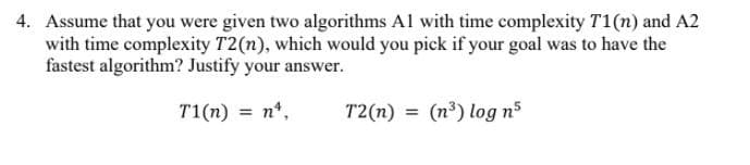 4. Assume that you were given two algorithms Al with time complexity T1(n) and A2
with time complexity T2(n), which would you pick if your goal was to have the
fastest algorithm? Justify your answer.
T1(n) = n*,
T2(n) = (n³) log n5
%3D

