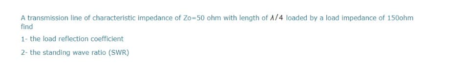 A transmission line of characteristic impedance of Zo=50 ohm with length of A/4 loaded by a load impedance of 150ohm
find
1- the load reflection coefficient
2- the standing wave ratio (SWR)
