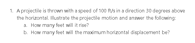 1. A projectile is thrown with a speed of 100 ft/s in a direction 30 degrees above
the horizontal. Illustrate the projectile motion and answer the following:
a. How many feet will it rise?
b. How many feet will the maximum horizontal displacement be?
