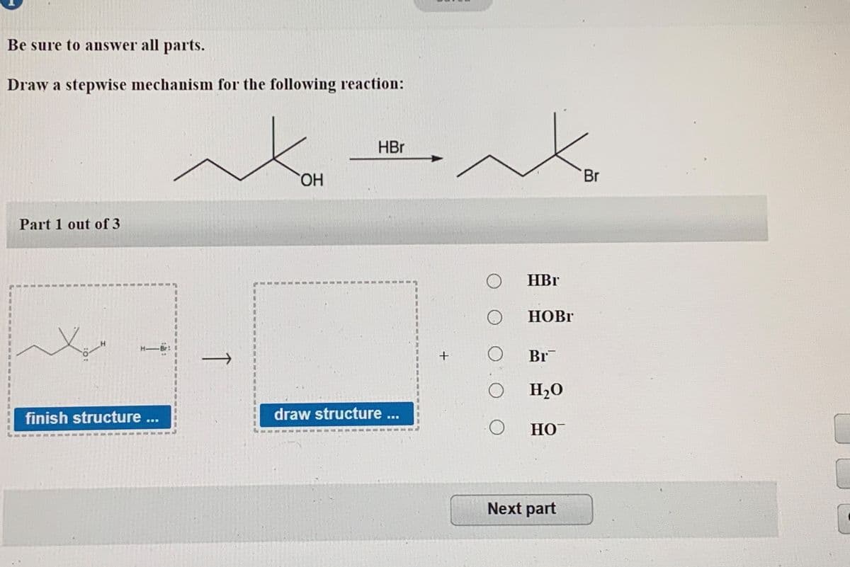 Be sure to answer all parts.
Draw a stepwise mechanism for the following reaction:
HBr
HO.
Br
Part 1 out of 3
HBr
HOBI
Br
O H20
finish structure ...
draw structure ...
HO
Next part
