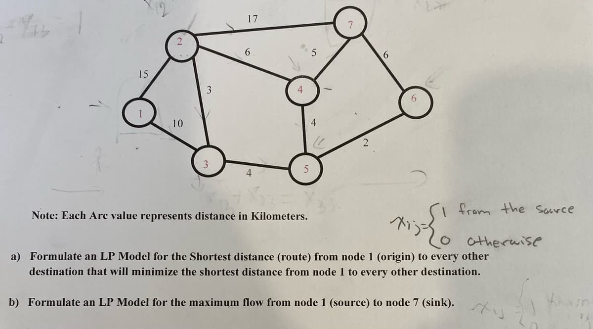 10
15
10
3
3
17
4
4
5
The
Note: Each Arc value represents distance in Kilometers.
5
4
6
from the source
m;= { 1
a) Formulate an LP Model for the Shortest distance (route) from node 1 (origin) to every other
destination that will minimize the shortest distance from node 1 to every other destination.
b) Formulate an LP Model for the maximum flow from node 1 (source) to node 7 (sink).
otherwise