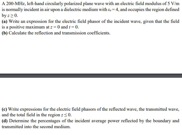 A 200-MHz, left-hand circularly polarized plane wave with an electric field modulus of 5 V/m
is normally incident in air upon a dielectric medium with &r= 4, and occupies the region defined
by z ≥ 0.
(a) Write an expression for the electric field phasor of the incident wave, given that the field
is a positive maximum at z = 0 and t = 0.
(b) Calculate the reflection and transmission coefficients.
(c) Write expressions for the electric field phasors of the reflected wave, the transmitted wave,
and the total field in the region z ≤0.
(d) Determine the percentages of the incident average power reflected by the boundary and
transmitted into the second medium.