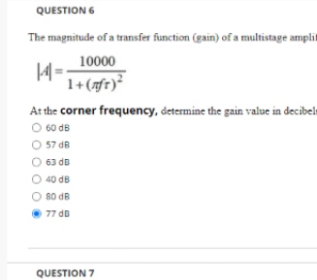 QUESTION 6
The magnitude of a transfer function (gain) of a multistage amplit
10000
1+ (nft) ²
14-
At the corner frequency, determine the gain value in decibels
O 60 dB
57 dB
63 dB
O 40 dB
80 dB
77 dB
QUESTION 7