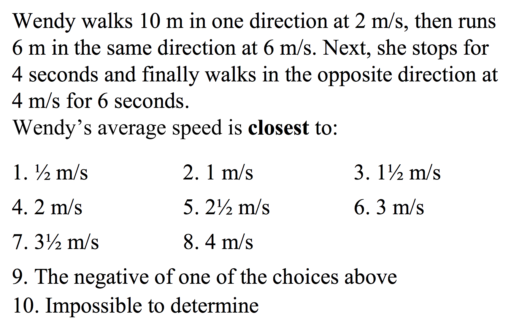 Wendy walks 10 m in one direction at 2 m/s, then runs
6 m in the same direction at 6 m/s. Next, she stops for
4 seconds and finally walks in the opposite direction at
4 m/s for 6 seconds.
Wendy's average speed is closest to:
1. m/s
3. 1½ m/s
2. 1 m/s
4.2 m/s
6.3 m/s
5. 22 m/s
7.32 m/s
8. 4 m/s
9. The negative of one of the choices above
10. Impossible to determine
