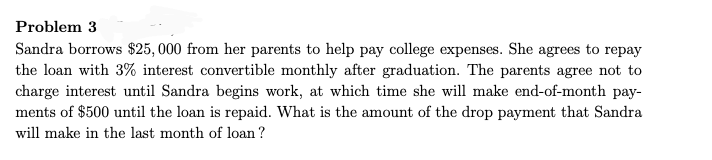 Problem 3
Sandra borrows $25, 000 from her parents to help pay college expenses. She agrees to repay
the loan with 3% interest convertible monthly after graduation. The parents agree not to
charge interest until Sandra begins work, at which time she will make end-of-month pay-
ments of $500 until the loan is repaid. What is the amount of the drop payment that Sandra
will make in the last month of loan ?

