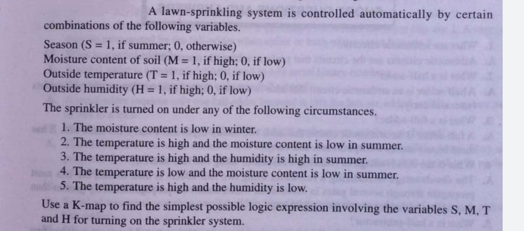 A lawn-sprinkling system is controlled automatically by certain
combinations of the following variables.
Season (S = 1, if summer; 0, otherwise)
Moisture content of soil (M = 1, if high; 0, if low)
Outside temperature (T = 1, if high; 0, if low)
Outside humidity (H = 1, if high; 0, if low)
The sprinkler is turned on under any of the following circumstances.
1. The moisture content is low in winter.
2. The temperature is high and the moisture content is low in summer.
3. The temperature is high and the humidity is high in summer.
4. The temperature is low and the moisture content is low in summer.
5. The temperature is high and the humidity is low.
Use a K-map to find the simplest possible logic expression involving the variables S, M, T
and H for turning on the sprinkler system.
