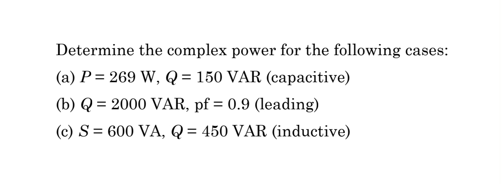 Determine the complex power for the following cases:
(a) P = 269 W, Q = 150 VAR (capacitive)
(b) Q = 2000 VAR, pf = 0.9 (leading)
(c) S = 600 VA, Q = 450 VAR (inductive)
