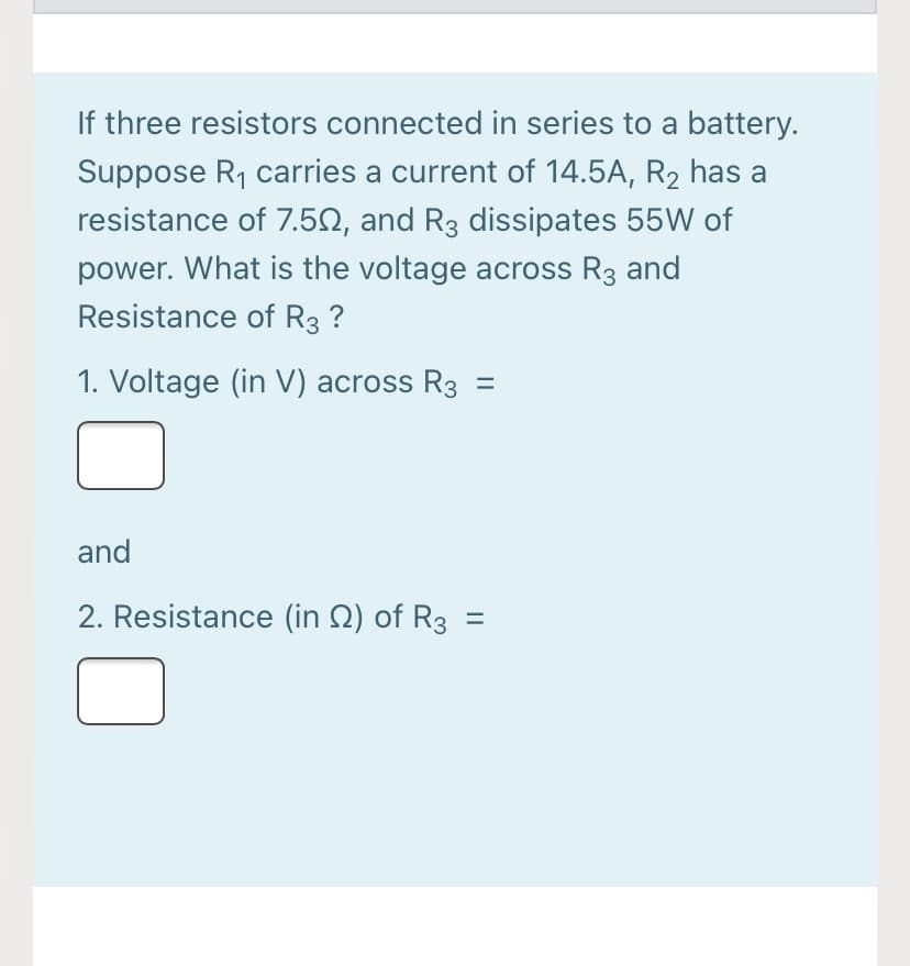 If three resistors connected in series to a battery.
Suppose R, carries a current of 14.5A, R2 has a
resistance of 7.5N, and R3 dissipates 55W of
power. What is the voltage across R3 and
Resistance of R3 ?
1. Voltage (in V) across R3 =
and
2. Resistance (in Q) of R3
||
