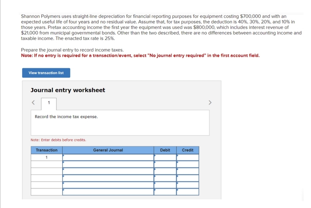Shannon Polymers uses straight-line depreciation for financial reporting purposes for equipment costing $700,000 and with an
expected useful life of four years and no residual value. Assume that, for tax purposes, the deduction is 40%, 30%, 20%, and 10% in
those years. Pretax accounting income the first year the equipment was used was $800,000, which includes interest revenue of
$21,000 from municipal governmental bonds. Other than the two described, there are no differences between accounting income and
taxable income. The enacted tax rate is 25%.
Prepare the journal entry to record income taxes.
Note: If no entry is required for a transaction/event, select "No journal entry required" in the first account field.
View transaction list
Journal entry worksheet
< 1
Record the income tax expense.
Note: Enter debits before credits.
Transaction
1
General Journal
Debit
Credit
>