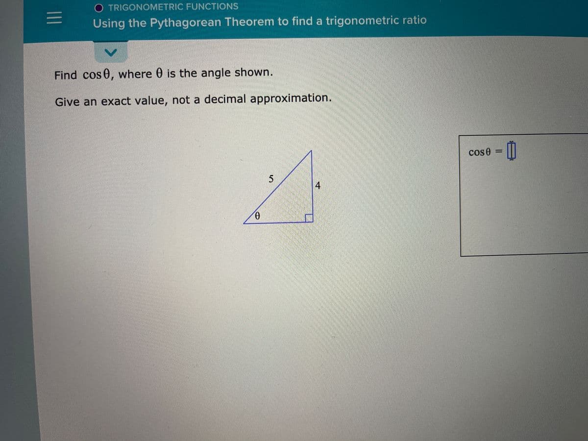 O TRIGONOMETRIC FUNCTIONS
Using the Pythagorean Theorem to find a trigonometric ratio
Find cos 0, where 0 is the angle shown.
Give an exact value, not a decimal approximation.
cos 0 =
5
4
II
