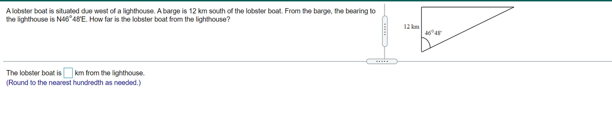 A lobster boat is situated due west of a lighthouse. A barge is 12 km south of the lobster boat. From the barge, the bearing to
the lighthouse is N46°48'E. How far is the lobster boat from the lighthouse?
12 km
46°48'
.....
The lobster boat is
km from the lighthouse.
(Round to the nearest hundredth as needed.)
.....
