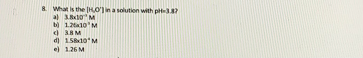 8. What is the [H,O'] in a solution with pH=3.8?
a) 3.8x10"M
b) 1.26x10 M
c) 3.8 M
d) 1.58x10 M
e) 1.26 M
