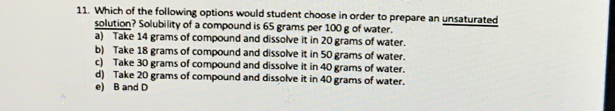 11. Which of the following options would student choose in order to prepare an unsaturated
solution? Solubility of a compound is 65 grams per 100 g of water.
a) Take 14 grams of compound and dissolve it in 20 grams of water.
b) Take 18 grams of compound and dissolve it in 50 grams of water.
c) Take 30 grams of compound and dissolve it in 40 grams of water.
d) Take 20 grams of compound and dissolve it in 40 grams of water.
e) B and D
