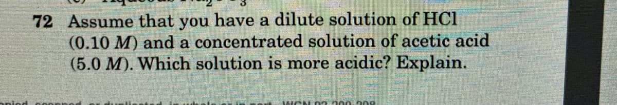 72 Assume that you have a dilute solution of HCl
(0.10 M) and a concentrated solution of acetic acid
(5.0 M). Which solution is more acidic? Explain.
