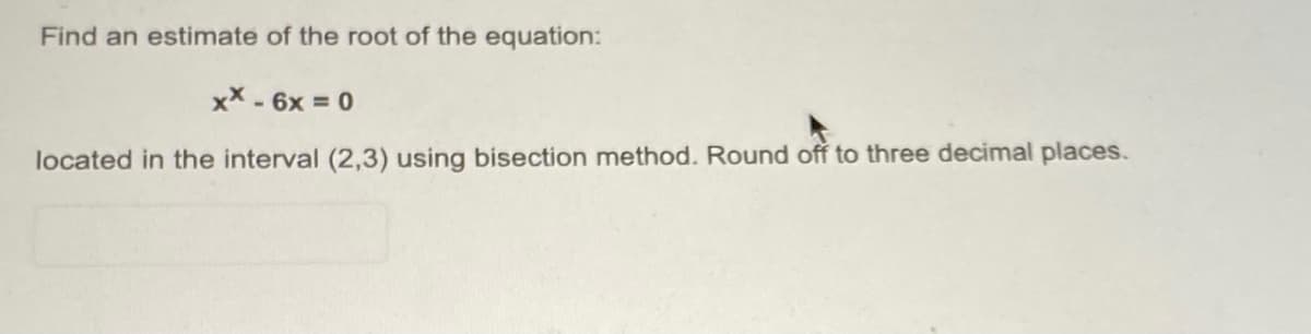 Find an estimate of the root of the equation:
xX - 6x = 0
located in the interval (2,3) using bisection method. Round off to three decimal places.
