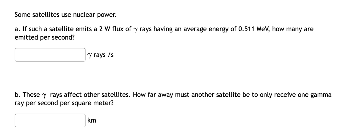 Some satellites use nuclear power.
a. If such a satellite emits a 2 W flux of y rays having an average energy of 0.511 MeV, how many are
emitted per second?
y rays /s
b. These y rays affect other satellites. How far away must another satellite be to only receive one gamma
ray per second per square meter?
km