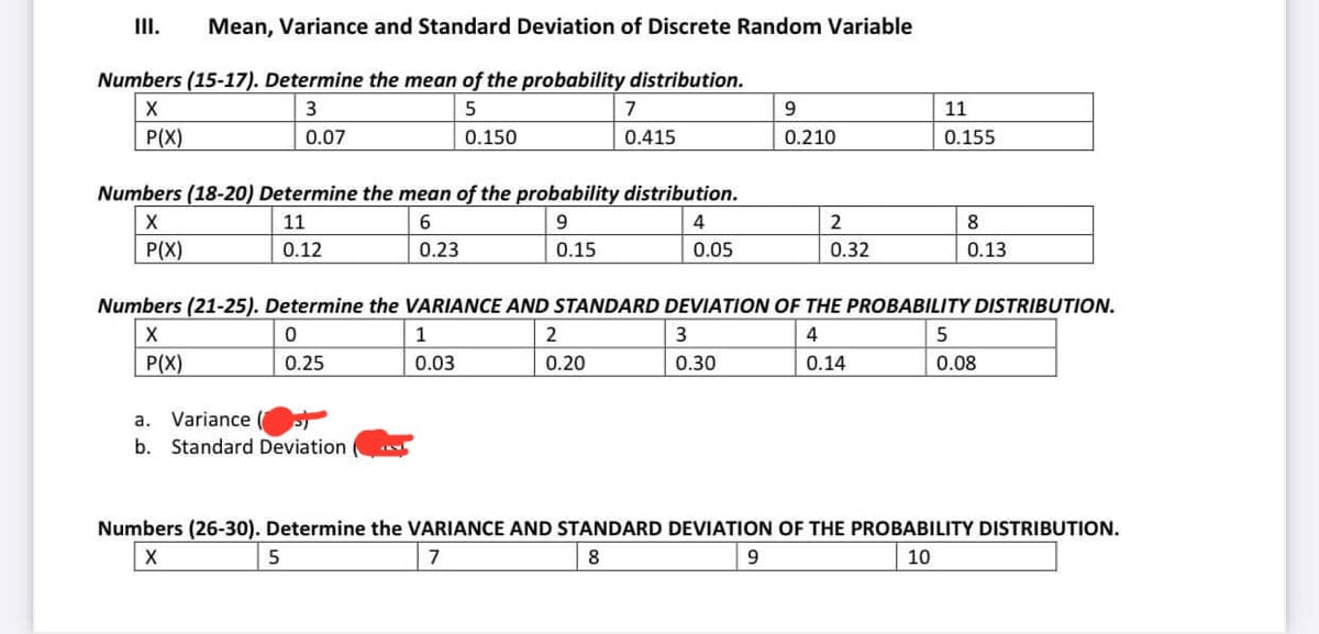 Mean, Variance and Standard Deviation of Discrete Random Variable
Numbers (15-17). Determine the mean of the probability distribution.
X
3
5
P(X)
0.07
0.150
Numbers (18-20) Determine the mean of the probability distribution.
X
11
6
9
4
P(X)
0.12
0.23
0.15
0.05
a. Variance
b. Standard Deviation
7
0.415
1
0.03
5
2
0.20
Numbers (21-25). Determine the VARIANCE AND STANDARD DEVIATION OF THE PROBABILITY DISTRIBUTION.
X
0
4
P(X)
0.25
0.14
9
0.210
3
0.30
2
0.32
11
0.155
8
0.13
5
0.08
Numbers (26-30). Determine the VARIANCE AND STANDARD DEVIATION OF THE PROBABILITY DISTRIBUTION.
X
10
7
8
9