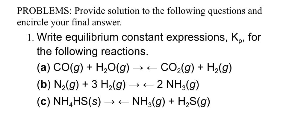 PROBLEMS: Provide solution to the following questions and
encircle your final answer.
1. Write equilibrium constant expressions, K₁, for
the following reactions.
(a) CO(g) + H₂O(g) → ← CO₂(g) + H₂(g)
(b) N₂(g) + 3 H₂(g) → ← 2 NH3(g)
(c) NH₂HS(s)→→ ← NH3(g) + H₂S(g)
