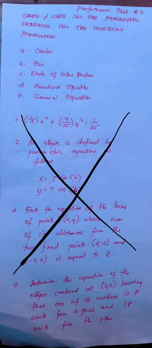 Performance task #2
GRAPH LABEL ALL THE PARAMETERS.
DETERMINE ALL THE necessary
Parameters.
9-
Center
b. foci
c. Ends of latus Rectum
d. Standard Equation
e.
General Equation
3.
2
1. (²49) x ² + (25) y
2. A ellipse is defined by
parimetric equations
is
25
Xem
y = 7 carb
the
Find the equation
&
of points (x, y) whote
Росия
sum
of it distances from
two fixed points (4,-2) and
-2,2) is equal to 8.
Determine the equation of the
ellipse centered at (0,0) knowing
that one of its vertices is p
unit from a focus
and
18
units from the other.