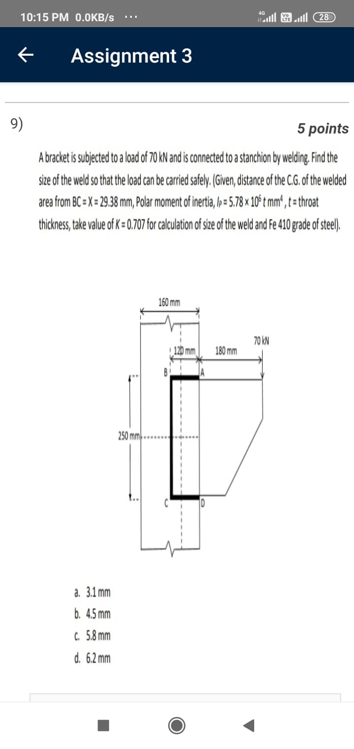 4G
10:15 PM 0.0KB/s
l & 28
Assignment 3
9)
5 points
A bracket is subjected to a load of 70 kN and is connected to a stanchion by welding. Find the
size of the weld so that the load can be carried safely. (Given, distance of the C.G. of the welded
area from BC = X = 29.38 mm, Polar moment of inertia, l»= 5.78 × 10° t mm', t = throat
thickness, take value of K = 0.707 for calculation of size of the weld and Fe 410 grade of steel).
160 mm
70 kN
120 mm
180 mm
250 mm
a. 3.1 mm
b. 4.5 mm
C. 5.8 mm
d. 6.2 mm
