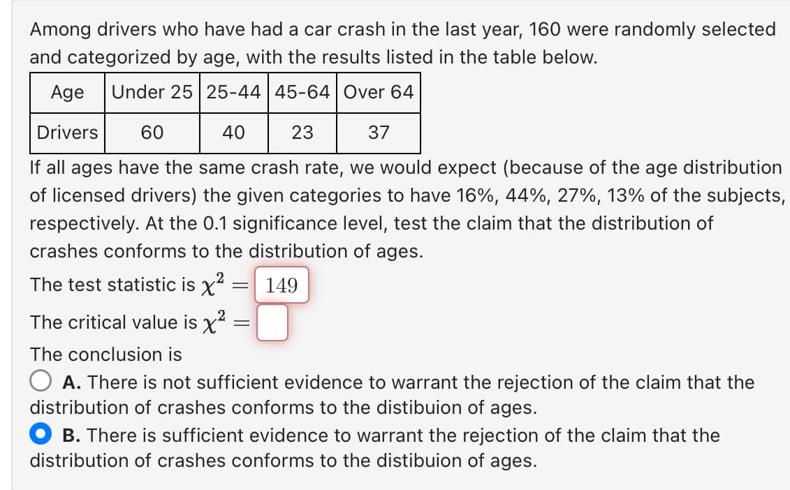 Among drivers who have had a car crash in the last year, 160 were randomly selected
and categorized by age, with the results listed in the table below.
Age Under 25 25-44 | 45-64 Over 64
Drivers
60
40
23
37
If all ages have the same crash rate, we would expect (because of the age distribution
of licensed drivers) the given categories to have 16%, 44%, 27%, 13% of the subjects,
respectively. At the 0.1 significance level, test the claim that the distribution of
crashes conforms to the distribution of ages.
149
2
The test statistic is x²
=
2
The critical value is x²:
=
The conclusion is
O A. There is not sufficient evidence to warrant the rejection of the claim that the
distribution of crashes conforms to the distibuion of ages.
B. There is sufficient evidence to warrant the rejection of the claim that the
distribution of crashes conforms to the distibuion of ages.