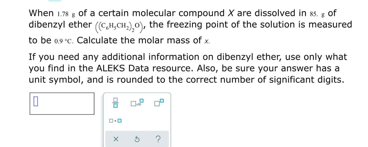 When 1.78 g of a certain molecular compound X are dissolved in 85. g of
dibenzyl ether ((C,H;CH,),0), the freezing point of the solution is measured
to be 0.9 °C. Calculate the molar mass of x.
If you need any additional information on dibenzyl ether, use only what
you find in the ALEKS Data resource. Also, be sure your answer has a
unit symbol, and is rounded to the correct number of significant digits.
미
