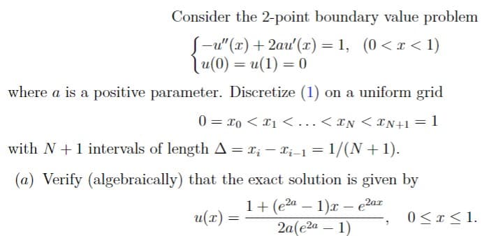 Consider the 2-point boundary value problem
-u"(x)+2au'(x)=1, (0<x<1)
(u(0) = u(1) = 0
where a is a positive parameter. Discretize (1) on a uniform grid
0 = x0 < x1 < ... < IN <IN+1 = 1
with N + 1 intervals of length A = xi − xi−1 = 1/(N+1).
-
(a) Verify (algebraically) that the exact solution is given by
u(x) =
1+ (e²a
-
1)x-e2ax
2a(e2a - 1)
0≤x≤1.