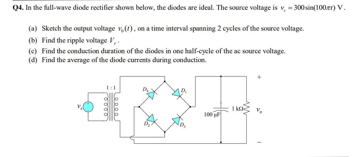 Q4. In the full-wave diode rectifier shown below, the diodes are ideal. The source voltage is v, = 300 sin(100t) V.
(a) Sketch the output voltage vo(t), on a time interval spanning 2 cycles of the source voltage.
(b) Find the ripple voltage V,.
(c) Find the conduction duration of the diodes in one half-cycle of the ac source voltage.
(d) Find the average of the diode currents during conduction.
1:1
D4
1 kO
Vo
100 uF
D2
