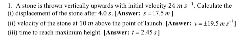 1. A stone is thrown vertically upwards with initial velocity 24 m s-1. Calculate the
(i) displacement of the stone after 4.0 s. [Answer: s =17.5 m ]
(ii) velocity of the stone at 10 m above the point of launch. [Answer: v=±19.5 m s
(iii) time to reach maximum height. [Answer: t = 2.45 s]
