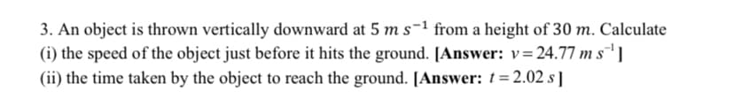 3. An object is thrown vertically downward at 5 m s-1 from a height of 30 m. Calculate
(i) the speed of the object just before it hits the ground. [Answer: v=24.77 m s¯' ]
(ii) the time taken by the object to reach the ground. [Answer: t= 2.02 s ]
