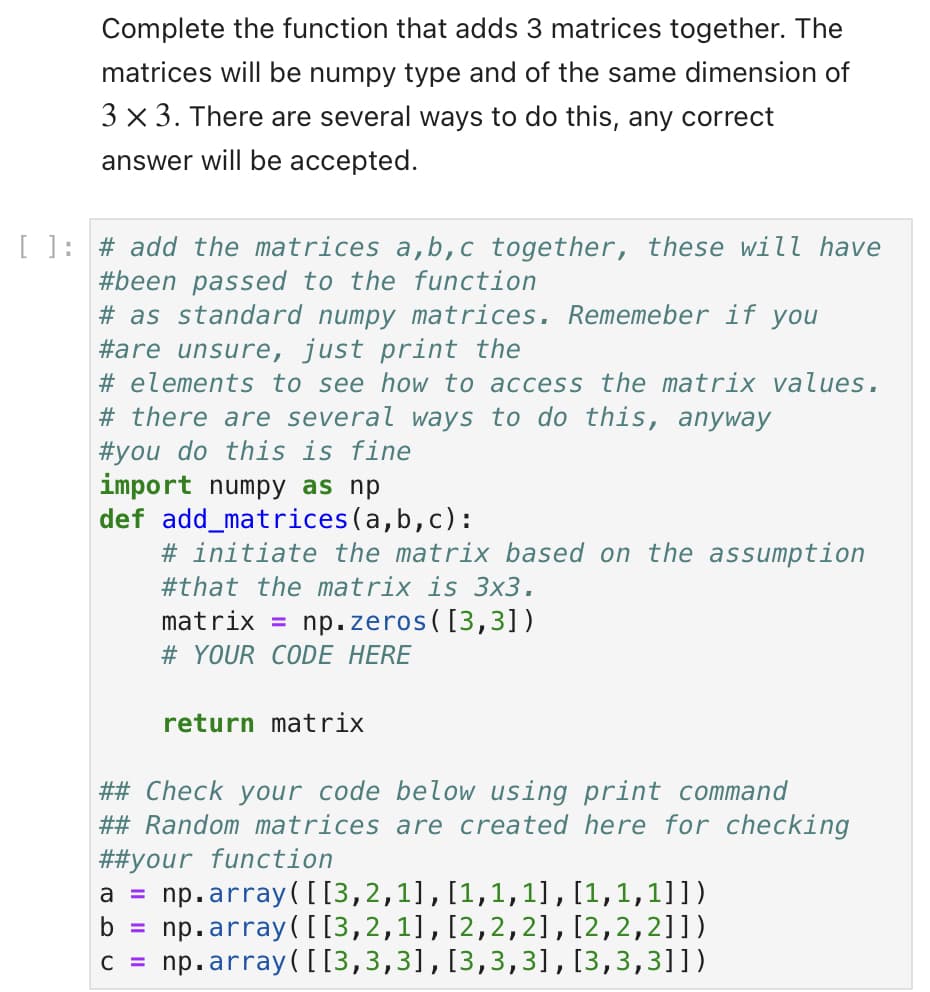 Complete the function that adds 3 matrices together. The
matrices will be numpy type and of the same dimension of
3 x 3. There are several ways to do this, any correct
answer will be accepted.
[ ] # add the matrices a,b,c together, these will have
#been passed to the function
# as standard numpy matrices. Rememeber if you
#are unsure, just print the
# elements to see how to access the matrix values.
# there are several ways to do this, anyway
#you do this is fine
import numpy as np
def add_matrices (a,b,c):
# initiate the matrix based on the assumption
#that the matrix is 3x3.
matrix = np.zeros([3,3])
# YOUR CODE HERE
return matrix
## Check your code below using print command
## Random matrices are created here for checking
##your function
a = np.array([[3,2,1],[1,1,1],[1,1,1]])
b =
C =
np.array([[3,2,1], [2,2,2], [2,2,2]])
np.array([[3,3,3], [3,3,3], [3,3,3]])
