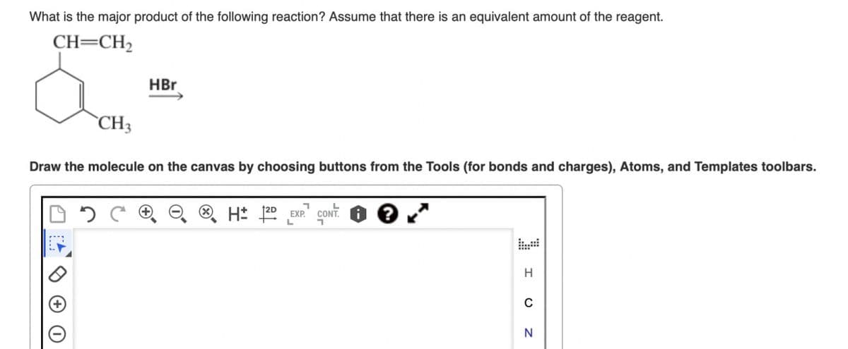 What is the major product of the following reaction? Assume that there is an equivalent amount of the reagent.
CH=CH2
HBr
CH3
Draw the molecule on the canvas by choosing buttons from the Tools (for bonds and charges), Atoms, and Templates toolbars.
HD EXP. CONT
H
0
N