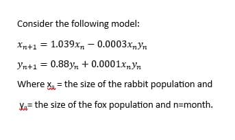 Consider the following model:
Xn+1 = 1.039xn - 0.0003xnYn
Yn+1 = 0.88yn + 0.0001xnYn
Where X₁ = the size of the rabbit population and
Xa= the size of the fox population and n=month.