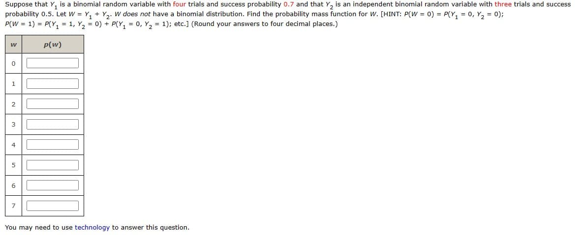 Suppose that Y₁ is a binomial random variable with four trials and success probability 0.7 and that Y₂ is an independent binomial random variable with three trials and success
probability 0.5. Let W = Y₁+Y₂. W does not have a binomial distribution. Find the probability mass function for W. [HINT: P(W =0) = P(Y₁ = 0, Y₂ = 0);
P(W = 1) = P(Y₁ = 1, Y₂ = 0) + P(Y₁ = 0, Y₂ = 1); etc.] (Round your answers to four decimal places.)
p(w)
W
0
1
2
3
4
5
6
7
You may need to use technology to answer this question.
