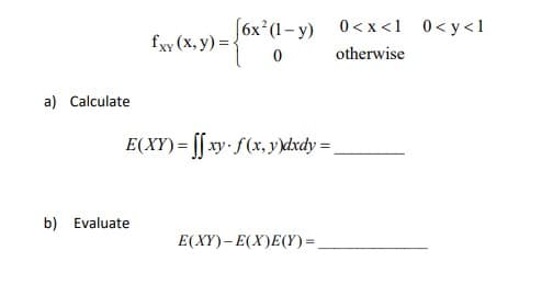 a) Calculate
[6x² (1-y) 0<x<1 0<y<1
0 otherwise
b) Evaluate
Exy (x, y) = {6x*(1-y)
E(XY)=ffxy.f(x, y)dxdy =
E(XY)- E(X)E(Y) =