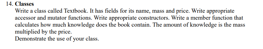 14. Classes
Write a class called Textbook. It has fields for its name, mass and price. Write appropriate
accessor and mutator functions. Write appropriate constructors. Write a member function that
calculates how much knowledge does the book contain. The amount of knowledge is the mass
multiplied by the price.
Demonstrate the use of your class.
